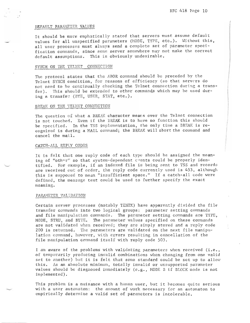 Page 10: RF C 41 8 Pa ge 10
DEFAULT PA RANETER VALUES
I t sh ou l d be more emp ha t i c ally s t a t ed t h at se rv e r s mus t a ss ume de f a ult
v alue f o r a ll unspe c i fi e d par ' e t er s (Ha DE, TYPE, e t c.). Hi th o u t th i s,
a ll us e r pr oc e s s e s mu st a l wa y s se nd 11 c mp l.e t e se t o f pa r ame ter spe c i
f i c a ti on c omm a nd s, s i nc e sone s e rver s omeHhe r e ma y no t ma ke t he cor r ect
d ef a ul t a s sump t i ons . Th is is obv i ou sly unde s i r a b l e .
SY CH ON THE TElN ET CO NNECTI ON
The pr o t oc ol s t tes t ha t t he AB O. c o m:n a n d s houl d be pr e ce de d by t he
Te ln e t SYNCII co nd i t i on , for reas ons o f e ff i c i e nc y ( so t ha t s e rv e r s do
no t need t o be con tin ua lly che ck i ng t he Tel ne t co nn ect i on d urin g a t r a n s
f e r) . Thi s sh ould be ex t e n ded t o o t he r c onmands wh i ch may be u s e d dur
i ng a t r ns f er ( BYE , USER, STA T, e t c . ) .
BREAK a THE '.i.'El NET C Ol~ r E C T ON1
The qu es t io n o f vha t a BREfX c ha r a ct e r m e a ~ s ov er th e Te l ne t co n n ect ion
is no t to u ch ed . Eve n i f t he BRE AK i s t o h2ve no fu nc t i on th i s sh ou l d
be s pe c i fi e d . I n the TSS i plemen t a t i on , t he onl y t i me a BRE AK is re
c o gn i ze d i s dur i ng a HAI L c ommand ; the BREA K will a bor t t he c omm a nd and
c a nce 1 t he ma i l ,
CATCH- ALL REP LY CODES
It i s fe l t t ha t on e re p ly c ode of e a ch t ype should be a s s i gne d t he me a n
i n g of "ot r." r " s o th a t s y s t em- de p en d e n t c" en t s co ul d be pro pe r l y id e n
ti fi e d. For ex amp l e , if a n i.nd e x ed f i l e i s b ein g s e n t to TSS a nd r e co r d u
a r e re cei ve d lIt o f or der , t he rep l y cod e c u r r en t ly use d i s 453 , al t hou gh
t h i s i.s s u ppos e d to mean " i n s uf f i ci e n t s p ac e . II If a c atch- a l l c o de we r c
de f i ned , t he me ss age t ex t coul d be us e d t o f u r t he r s e c i fy th e ex a c t
me an i ng .
PARAMETER VAL LDATI ON
Cer t - i n s e r ve r pr oc e s se s ( no t a b l y TENEX ) ha ve a p pa r en t l y d ivi d ed t he fi l e
t r a ns f e r c o mm a nd s i nt o t HO lo gica l gr o ups : pa r ame t e r s e tti ng c omma nds
an d fi le man i l' ulation c o mm a nd s . The pa r amete r se tt i ng c omm a nd s ar e TYPE,
}10 DE, STRU, a nd BYTE . The parame e r va l ue s sp e c if i e d on these c o mm a nds \
a r e no t va l id a t ed Hhen re ce iv e d ; th e y are s i mpl y st or e d an d a r ep ly c ode
200 i r e t u r ne d . The pa raI:leters are va li da t e d on t he ne x t f i l e ma n ip u \
l a ti on c omman d , hOHever , with e rr or s r e s u l ti ng in c a nc e l la t i on o f th e
f i l.e man ip u l a t ion c omman d i t s e If , .;r i t h r e p l y c ode 50 3 .
I am awar e o f th e pr ob l ems wi .t h va l i da t in g pa r am t.e r s whe n r e c eiv e d ( L e . ,
o f t empor a r i l y pr oduc i ng i nva li d c omb i n at i on s whe n ch a ng i ng f r om one val i d
s et to an ot he r ) but i t i s felt th a t some s t a nda r d c ou l d be se t up t o a ll oH
t hi s . As an a hs o l u t e mi n imum, t o t a l l y i nv al i d or un supp or t e d param e t e r
va l ue s s hou ld be d iagnose d Lntm cd i.a t e l y ( e . g . , Ha DE 13 if BLOCK mod e i s no t
i mp l eme nt e d) .
Th is prob le m i s a nu i s anc e w itl: a h um an us e r , b ut it be c om e s q uit e s e r ious
wi t h a u s e r a u t oma t o n: t he amoun t of wo rk ne c e ss a ry f or an a ut omat on t o
emp ir i ca ll y de t e rm in e a v ali d se t o f par ame t e r s i s in t o l e r ab le .