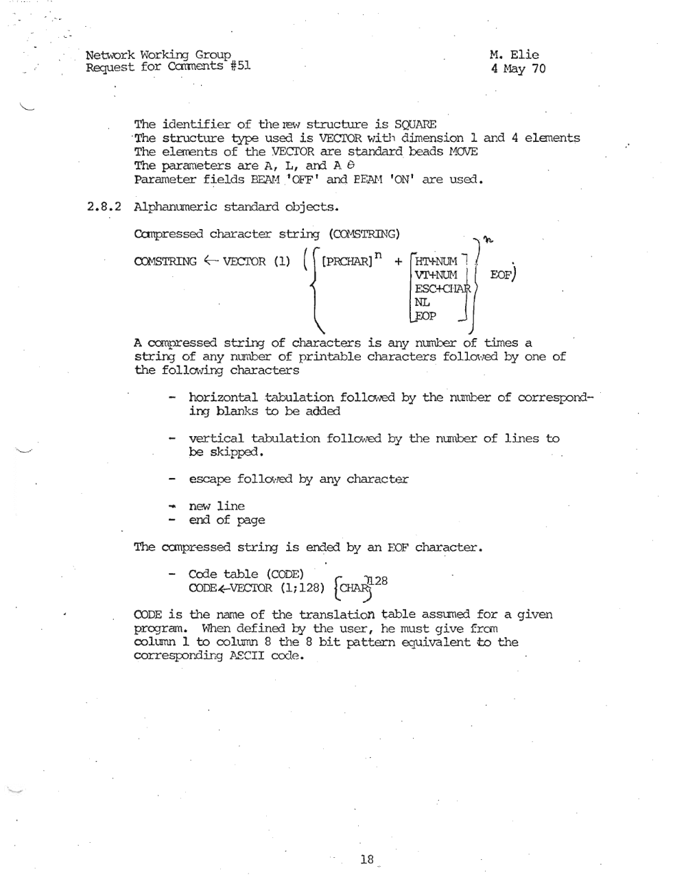 Page 18: ·"
Neu.~"'Ork \'Iorking Group M. Elie
Request for Ccmnents #51 4 May 70
The identifier of the le\" structure is SQUAnE
.The structure type used is VECTOR wi.th dimension 1 and 4 el.enents
The elerrents of the VECTOR are standard beads HOVE . '
The parameters are A, L , ard A G
Parameter fields BEAH ,IOFF ' and EEAH ION' are used ,
2.8.2 Alphanumeric standard objects.
Ccrnpressed character string (CQ."1STRmG) , "t\.
~NlJi'll ) .
V!'+}.,"'tJM I EOF)
:C+CHAJJR
a::JMSTRING ~ VECIOR (1) ( [PRCHAR] n +
EOP
A canpressed string of characters is any mmber of times a
strin:3' of any number of printable characters fo'l.Lcwed by one of
the follcMing characters .
horizontal tabulation fo l.Iowed by the mmber of correspond- .
in:; blan.1.::.s to be added
- vertical tabulation fo Llrwed by the nurnber of lines to
be ski.pped,
- escape fo'l Lowed by any character
- new line
- end of page
The canpr-essed string is ended by an EOF character.
Co1e table (CODE)
CODE.(-VECroR (1; 128) [~28
CODE is the name of the translation table assumErl for a given
program. When definErl by the user I he must give fran
column 1 to column 8 the 8 bit pattern equdvaLent; to the
correspor.ding ]lEerr cede.
18