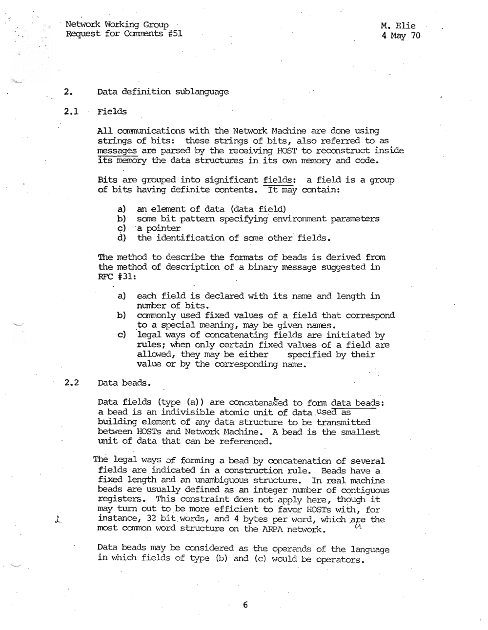 Page 6: · Network Working Group M. Elie
Request for Ccmrents #51 4 May 70
2. Data definition sub1anguage
2.1 Fields
All ccmnunications with the Network Hachine are done using
strings of bits: these strings of bits, also referred to as
messages are parsed by the receiving HOST to reconstruct inside
its memory the data structures in its a.m rremory and cede.
Bits are grouped into significant fields: a field is a group
of bits having definite contents • . It may contain:
a) an elarent of data (data field)
b) sate bit pattern specifying' environrrent parameters
c) .a pointer
d) the identification of sane other fields.
'!he method to describe the fonnats of beads is derived from
the method of description of a binary message suggested in
RFC 4/:31:
a) each field is declared with its narre and length in
number of bits.
b) ccmnon1y used fixed values of a field that correspond
.to a special meaning, may be given names.
c) legal ways of concatenating fields are initiated by
rules; men only certain fixed values of a field are
allo.'led, they may be either specified by their
value or by the corresponding narre.
2.2 Data beads.
Data fields (type (a» are concatenaded to form data beads:
a bead is an indivisible atomic unit of data .us ed as
building element of any data structure to be transrni tted
between HOSTs and Network Mach.ine , A bead is the smallest
unit of data that can be referenced.
The legal ways of forming a bead by concatenation of several
fields are indicated in a construction rule. Beads have a
fixed length and an unambiguous structure. In real machine
beads are usually defined as an integer number of contiguous
registers. This constraint does not apply here, though it
may turn out to be more efficient to favor HOSTs with, for
L instance, 32 b.i.cwords , and 4 bytes per word, which .a r e the
most carmon ....rord structure on the ARPA n etwork. !..""
Data beads may be consd.dered as the operands of the Lanquaqe
in which fields of type (b) and (c) would be operators.
6