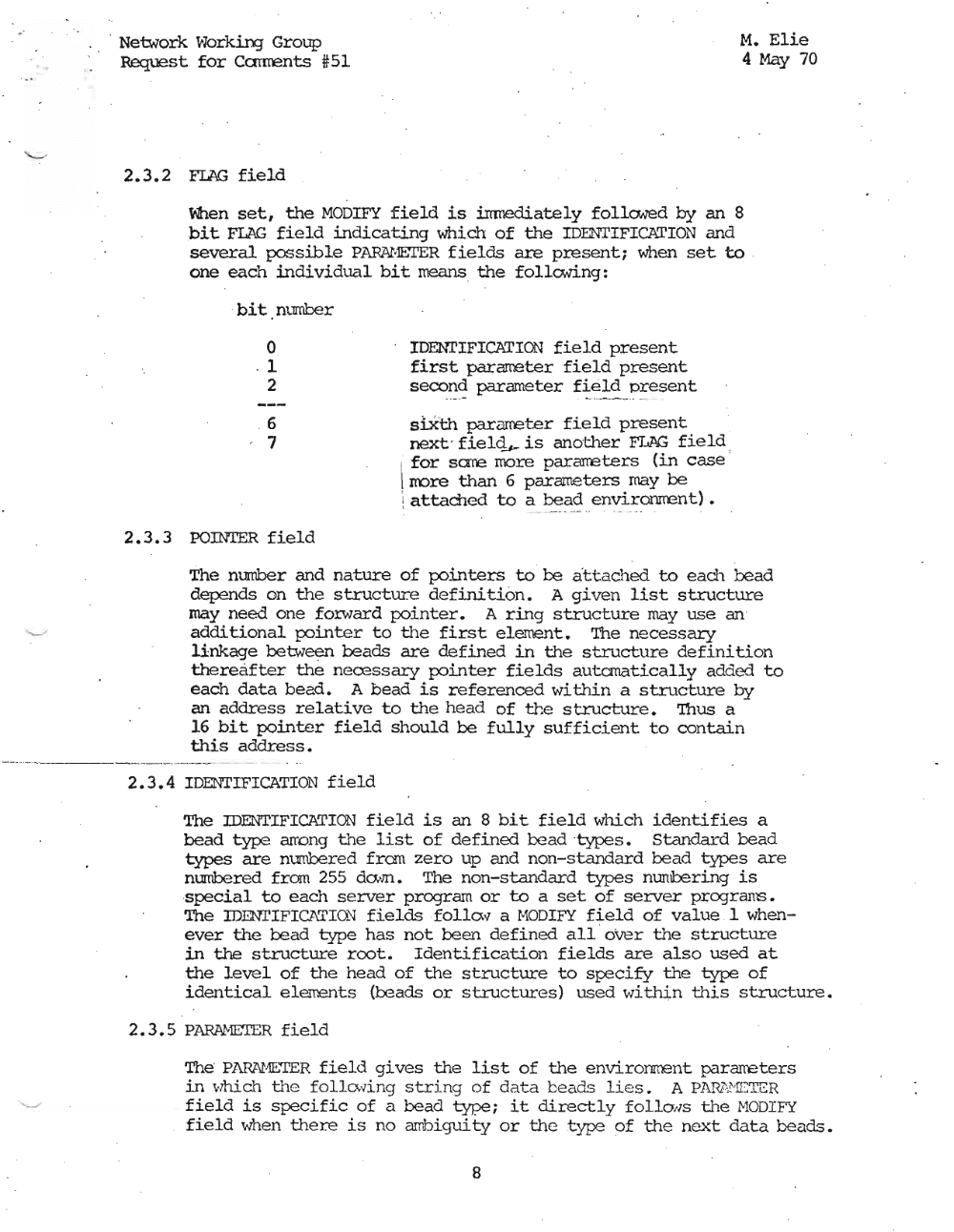 Page 8: · , Network Working Group M. Elie
Request for Carrrents #:51 4 May 70
2.3.2 FIAG field
\'ben set, the MODIFY field is imnediately follaved by an 8
bit FLAG field indicating which of the IDENTIFICATION and
several possible PARAHEiI'ER fields are present; when set to
one each individual bit means the follcwing:
bit number
o IDENTIFICATION field present
. 1 first pararr.eter field present
2 second parameter field present
- - -+-- - _..
, 6 siXth para:rreter field present
. 7 next - fielq#- is another FLAG field ,
' for sane more pararreters (in case '
\ rrore than 6 parameters may be
I attarned to a bead environrrent) •
\ -- - -- --- - - - - ..
2.3.3 POINTER field
The number and nature of pointers to be att ached to each bead
depends on the structure definition. A given list structure
may need one forward pointer. A ring structure may use an '
additional pointer to the first element. 'Ihe necessary
lin1(age between beads are defined in the structure definition
thereafter the necessary pointer fields autanatically added to
each data bead. A bead is referenced within a structure by
an address relative to the head of the 5 tructure. 'Ihus a
16 bit pointer field should be fully sufficient to contain
this address.
2.3.4 IDENTIFICATION field
The IDENTIFICATION field is an 8 bit field which identifies a
bead type arrong the list of defined bead 'type s . Standard bead
types are nuubered from zero up and non-standard bead types are
numbered from 255 dam. The non-standard types mrrnbering is
special to each server program or to a set of server programs.
The IDENTIFIC"\TIO~J fields ,f ol I a .., a HODIFY field of value 1 when
ever the bead type has not been defined alloVer the structure
in the structure root. Identification fields are also used at
the level of the head of the structure to specify the type of
identical elements (beads or structures) used wi, thin this structure.
2.3.5 P~~R field
The' PARN1E.'TER field gives the list of the environment pararreters
in whi.ch th e f cd. Lcwi.nq stri ng of d at a b eads li es. A PARi\HCTER
field is specific of a bead type; it directly follolls the HODIY:{
field when there is no arrbiguity or the type of th e next data beads.
8